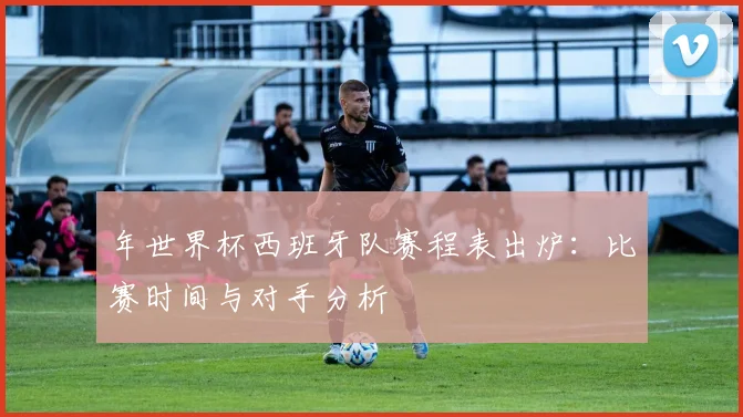 年世界杯西班牙队赛程表出炉：比赛时间与对手分析