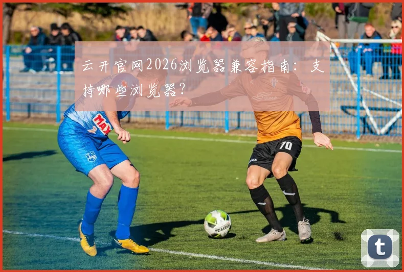 云开官网2026浏览器兼容指南:支持哪些浏览器?