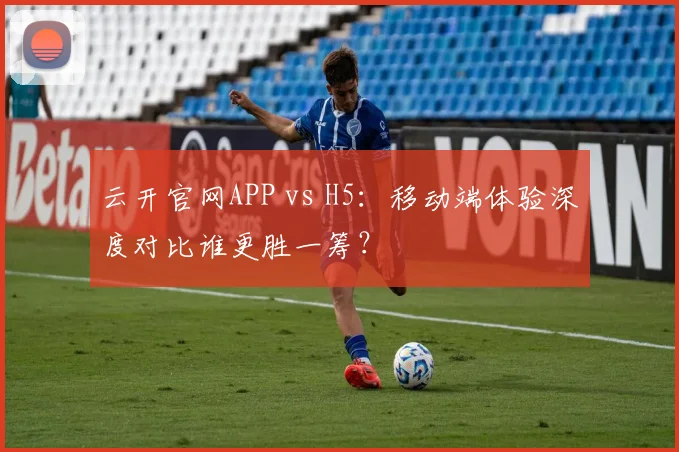 云开官网APP vs H5:移动端体验深度对比谁更胜一筹?