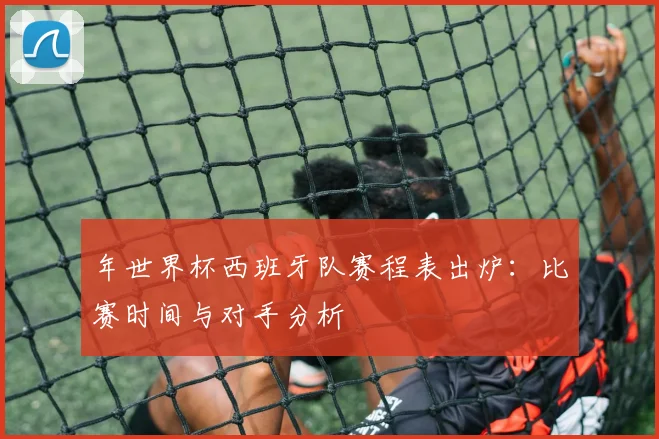 年世界杯西班牙队赛程表出炉：比赛时间与对手分析
