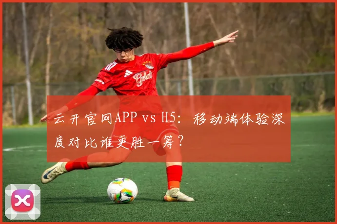 云开官网APP vs H5:移动端体验深度对比谁更胜一筹?
