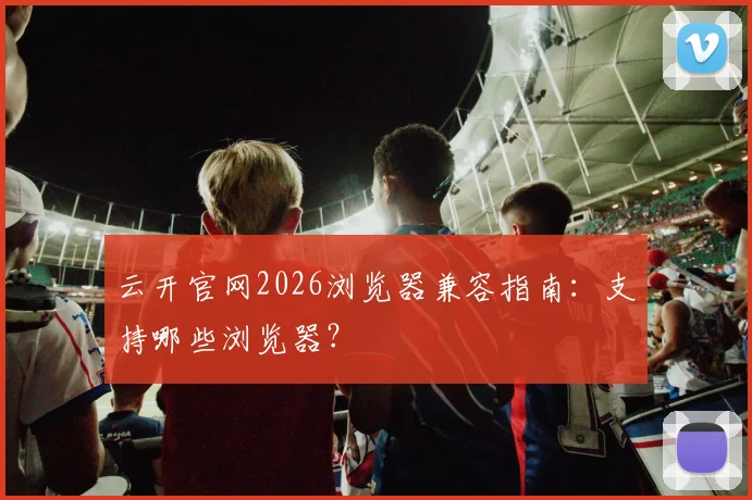 云开官网2026浏览器兼容指南：支持哪些浏览器？