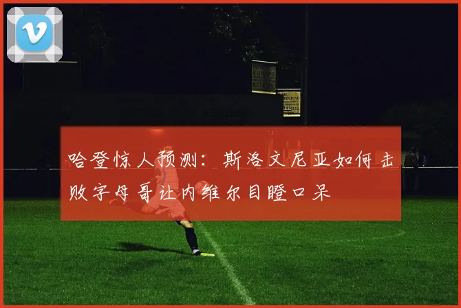 哈登惊人预测：斯洛文尼亚如何击败字母哥让内维尔目瞪口呆